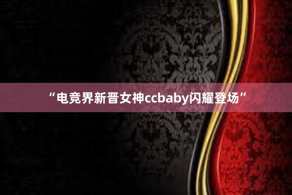 “电竞界新晋女神ccbaby闪耀登场”