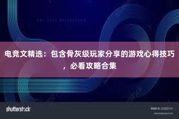 电竞文精选：包含骨灰级玩家分享的游戏心得技巧，必看攻略合集