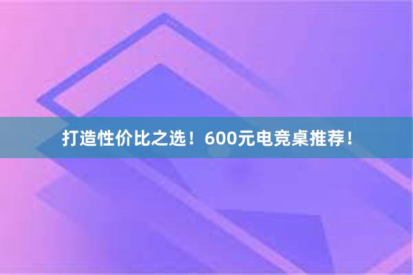 打造性价比之选！600元电竞桌推荐！