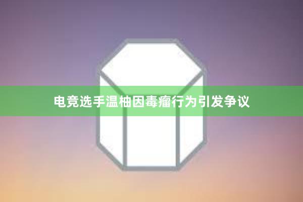 电竞选手温柚因毒瘤行为引发争议