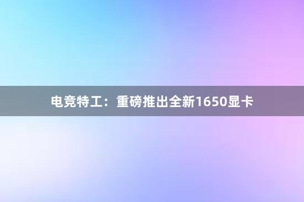 电竞特工：重磅推出全新1650显卡