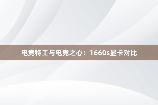 电竞特工与电竞之心：1660s显卡对比