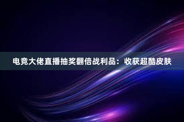 电竞大佬直播抽奖翻倍战利品：收获超酷皮肤