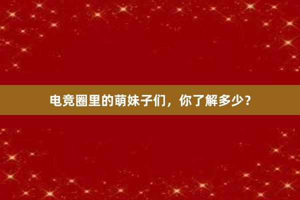 电竞圈里的萌妹子们，你了解多少？