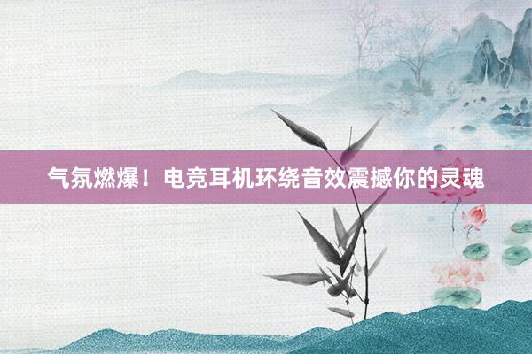 气氛燃爆！电竞耳机环绕音效震撼你的灵魂