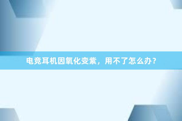 电竞耳机因氧化变紫，用不了怎么办？