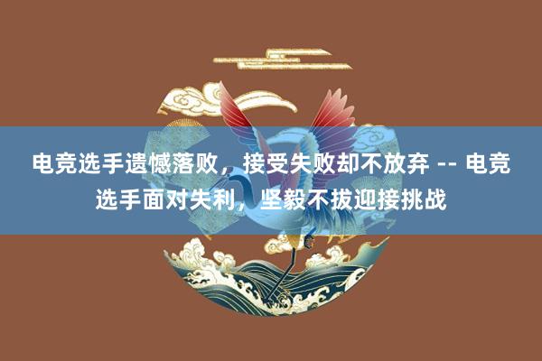 电竞选手遗憾落败，接受失败却不放弃 -- 电竞选手面对失利，坚毅不拔迎接挑战