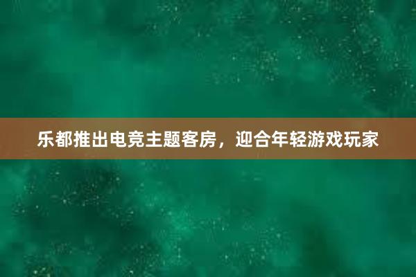 乐都推出电竞主题客房，迎合年轻游戏玩家