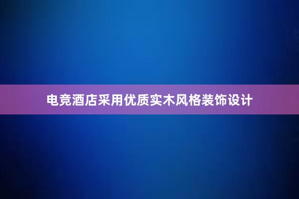 电竞酒店采用优质实木风格装饰设计