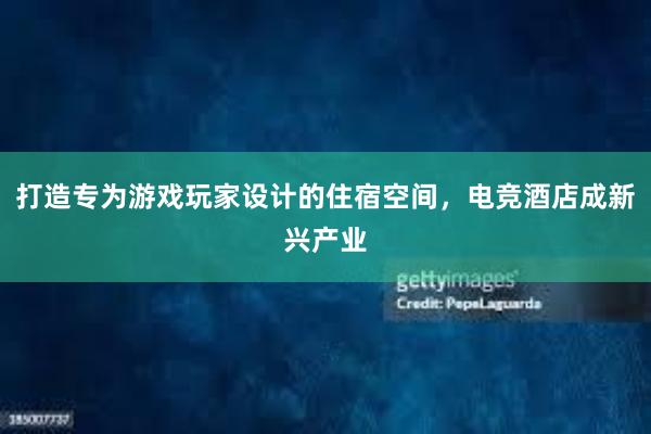 打造专为游戏玩家设计的住宿空间，电竞酒店成新兴产业