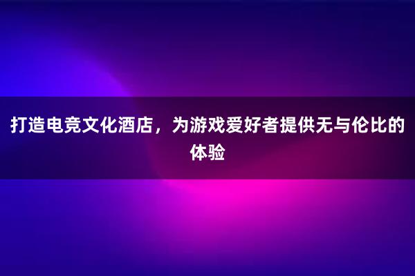 打造电竞文化酒店，为游戏爱好者提供无与伦比的体验