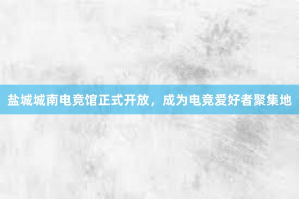 盐城城南电竞馆正式开放，成为电竞爱好者聚集地