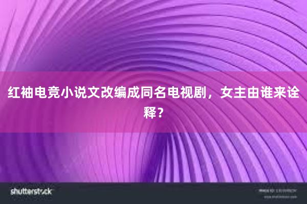 红袖电竞小说文改编成同名电视剧，女主由谁来诠释？