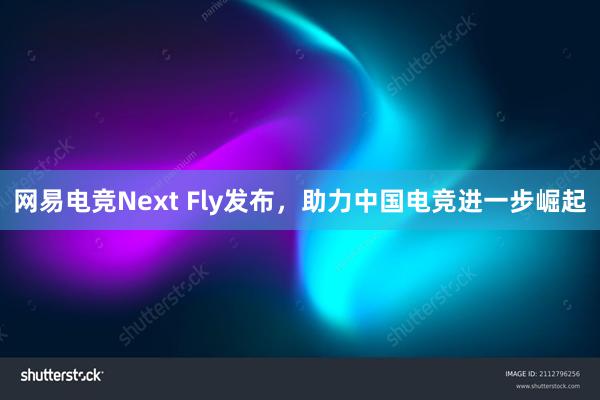 网易电竞Next Fly发布，助力中国电竞进一步崛起