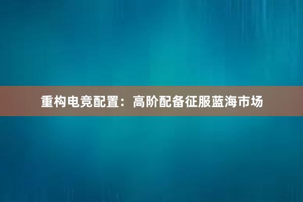 重构电竞配置：高阶配备征服蓝海市场