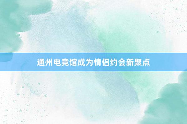 通州电竞馆成为情侣约会新聚点