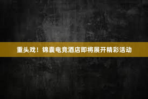 重头戏！锦囊电竞酒店即将展开精彩活动