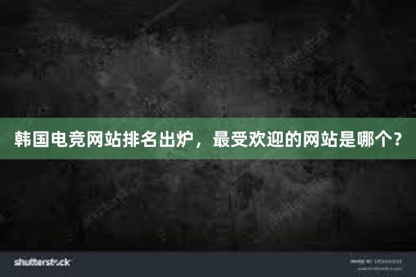 韩国电竞网站排名出炉，最受欢迎的网站是哪个？