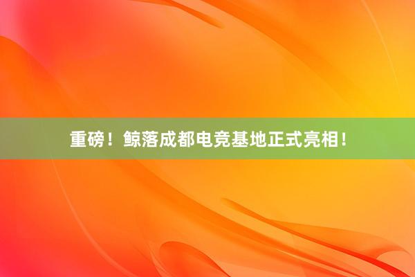 重磅！鲸落成都电竞基地正式亮相！